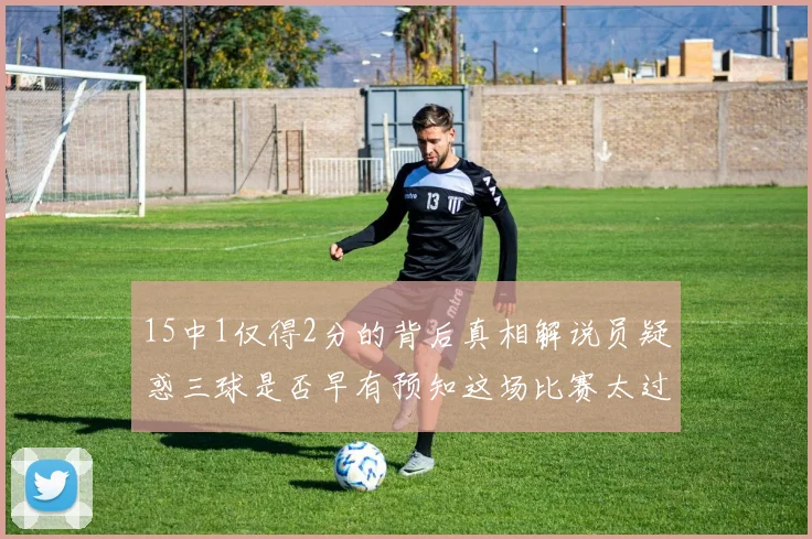 15中1仅得2分的背后真相解说员疑惑三球是否早有预知这场比赛太过抽象