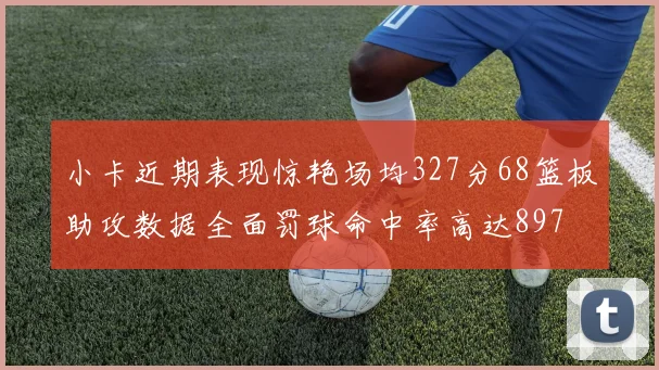 小卡近期表现惊艳场均327分68篮板助攻数据全面罚球命中率高达897