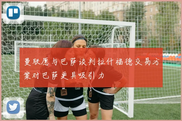 曼联愿与巴萨谈判拉什福德交易方案对巴萨更具吸引力