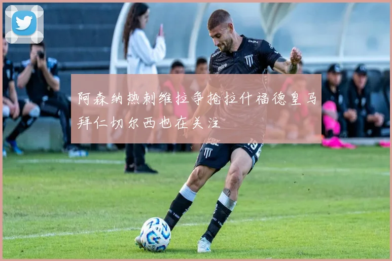 阿森纳热刺维拉争抢拉什福德皇马拜仁切尔西也在关注