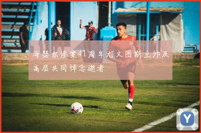 海瑟尔惨案41周年尤文图斯主帅及高层共同悼念逝者