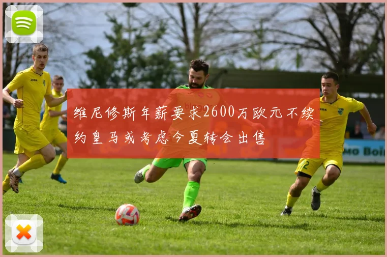 维尼修斯年薪要求2600万欧元不续约皇马或考虑今夏转会出售