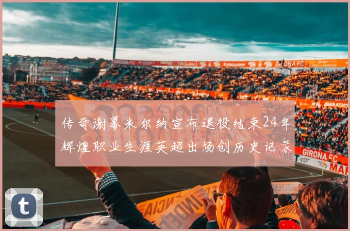传奇谢幕米尔纳宣布退役结束24年辉煌职业生涯英超出场创历史记录