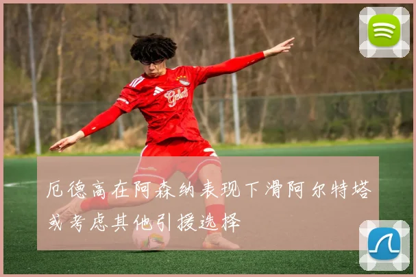 厄德高在阿森纳表现下滑阿尔特塔或考虑其他引援选择