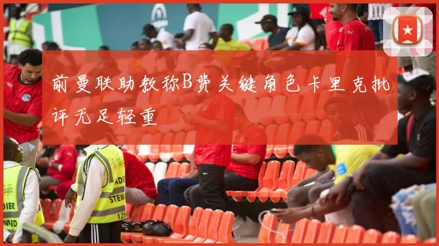 前曼联助教称B费关键角色卡里克批评无足轻重