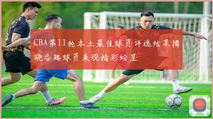 CBA第11轮本土最佳球员评选结果揭晓各路球员表现精彩纷呈