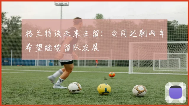格兰特谈未来去留：合同还剩两年希望继续留队发展