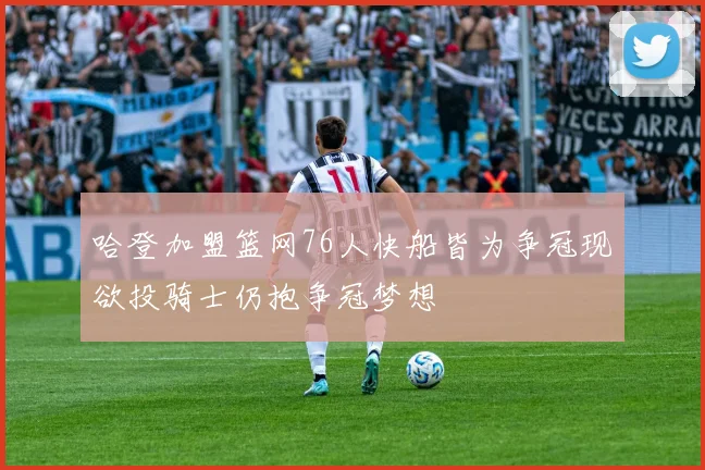 哈登加盟篮网76人快船皆为争冠现欲投骑士仍抱争冠梦想