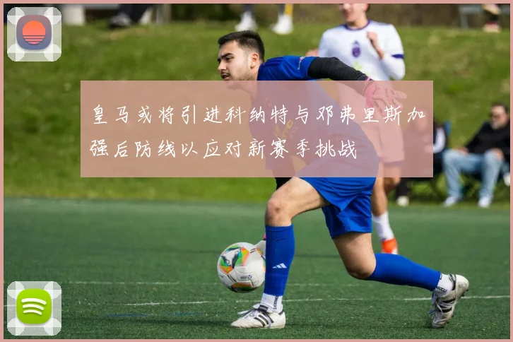 皇马或将引进科纳特与邓弗里斯加强后防线以应对新赛季挑战