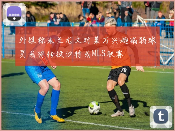 外媒称米兰尤文对莱万兴趣减弱球员或将转投沙特或MLS联赛