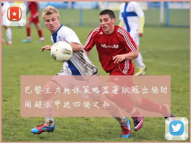 巴黎主力轮休策略显著欧冠出场时间超法甲近四场之和