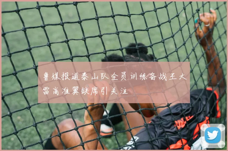 鲁媒报道泰山队全员训练备战王大雷高准翼缺席引关注