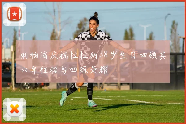 利物浦庆祝拉拉纳38岁生日回顾其六年征程与四冠荣耀