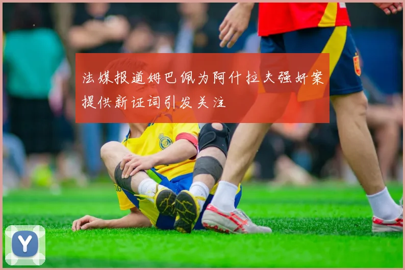 法媒报道姆巴佩为阿什拉夫强奸案提供新证词引发关注