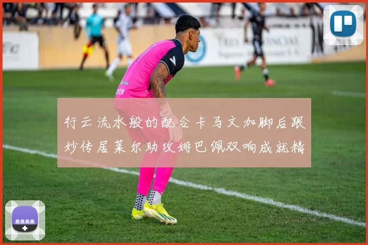 行云流水般的配合卡马文加脚后跟妙传居莱尔助攻姆巴佩双响成就精彩瞬间